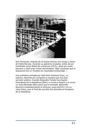11
Don Fernando, amante de la buena lectura, fue amigo y lector
de Pablo Neruda. Durante su gobierno el poeta, antes de ser
nombrado como Nobel de Literatura (1971), pasó por suelo
peruano y dejó unas líneas memorables “Sigo creyendo que el
arquitecto fue un hombre de intachable honestidad…”.
Una anécdota contada por Raúl Diez Canseco Terry, su
sobrino, describe por completo lo austero que fue este
servidor público. Cuando Alejandro Toledo fue elegido
Presidente de la República (2001) lo invita a Palacio y le envía
un auto Mercedes Benz para que lo traslade. Belaunde
devolvió inmediatamente el vehículo, pues prefirió ir en su
viejo Volvo, que al final de sus días fue devuelto al Congreso
de la República.
 