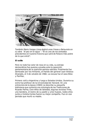 12
También Mario Vargas Llosa dedicó unas líneas a Belaunde en
su obra `El pez en el agua´: “Él es uno de los contados
presidentes en nuestra historia que salió de Palacio más pobre
de lo que entró”.
El exilio
Pero no todo fue color de rosa en su vida, su estirpe
democrática fue puesta a prueba ante la oposición
parlamentaria de la coalición aprista-odriísta. Finalmente fue
derrocado por los militares, al mando del general Juan Velasco
Alvarado, el 3 de octubre de 1968. La excusa fue el caso Brea
y Pariñas.
Primero voló a Argentina y luego a Estados Unidos. Durante su
exilio fue profesor de la Universidad de Harvard. En una
entrevista de la época (1969) se describe su pequeña
biblioteca que contenía una antología de las Tradiciones de
Ricardo Palma, Cien Años de Soledad, algunas revistas Time,
una bandera, el rostro de su padre y unos huacos, todos ellos
junto a Violeta Correa fueron su mejor compañía. Fue en ese
periodo que murió su madre.
 