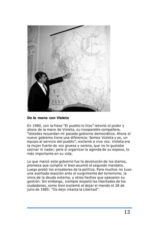 13
De la mano con Violeta
En 1980, con la frase “El pueblo lo hizo” retomó el poder y
ahora de la mano de Violeta, su inseparable compañera.
“Ustedes recuerdan mi pasado gobierno democrático. Ahora el
nuevo gobierno tiene una diferencia: Somos Violeta y yo, un
equipo al servicio del pueblo”, exclamó a viva voz. Violeta era
la mujer fuerte de voz gruesa y serena, que no le gustaba
cocinar ni nadar, pero sí organizar la agenda de su esposo, lo
más importante en su vida.
Lo que marcó este gobierno fue la devolución de los diarios,
promesa que cumplió ni bien asumió el segundo mandato.
Luego probó los sinsabores de la política. Para muchos no tuvo
una acertada reacción ante el surgimiento del terrorismo, la
crisis de la deuda externa, y otros hechos que opacaron su
gestión. Sin embargo, siempre respetó las libertades de los
ciudadanos, como bien exclamó al dejar el mando el 28 de
julio de 1985: “Os dejo intacta la Libertad”.
 