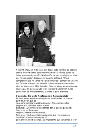 14
A los 90 años, un 4 de junio del 2002, este hombre de cabello
cano y mirada tierna partió en busca de su amada quien se
había adelantado un año. Ni el cariño de sus tres hijos, ni el de
sus nietos podían desaparecer aquella soledad. “Ahora
comprendo que mi tarea ya se ha cumplido” confesó en una de
sus últimas entrevistas. No veía la hora de encontrarse con
ella, su Viola como él la llamaba. Pasó un año y en un mensaje
escrito por él, que no pudo leer, le dijo: “Espérame”. A los
pocos días se reencontraron, y ahora sí para siempre.
7 de Julio, Día de la Reafirmación Acciopopulista
En ocasiones, escucho a dirigentes y militantes de nuestro
partido, decir que es
necesario cambiar nuestro discurso. Al escucharles les
pregunto ¿Cuál debe ser el nuevo
discurso? ¿Qué mensaje debemos dar al pueblo peruano?
Nunca he recibido una
respuesta clara y convincente.
Ante eso, resulta necesario proponer que releamos con
humildad nuestra ideología y el
pensamiento de Belaunde. Es importante que volvamos a leer
 