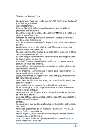 15
“Pueblo por Pueblo”, “La
Conquista del Perú por los Peruanos”, “El Perú como Doctrina”
y el “Mensaje a todas
las generaciones”.
Octavio Mongrut, dilecto correligionario, que en vida se
preocupó por difundir el
pensamiento de Belaunde, editó el libro “Mensaje a todas las
generaciones” que con
carácter de antología recopiló diferentes textos o discursos,
que Belaunde dirigiera no
solo a los militantes de Acción Popular sino a los peruanos en
general.
Volviendo a recorrer las páginas del “Mensaje a todas las
generaciones” encuentro en
ellas el espíritu de Fernando Belaunde Terry, que con el alma
del peruano enamorado de
su Patria sigue iluminando el camino de los acciopopulistas y
de los peruanos de buena
voluntad. Encuentro en ellas la pasión de un pensamiento
profundamente nacionalista,
democrático y revolucionario, encuentro en estas páginas la
reafirmación del Perú
Como Doctrina, la misma que reclama para los peruanos, la
instauración de la sociedad
justa, que recoge los legados del Perú antiguo, relacionados
con la justicia agraria, es
decir, la ecuación hombre-tierra, con planificación, tradición
cooperativista y
hermandad que es esencia de la identidad nacional.
En su mensaje a todas las generaciones encuentro el orden
moral que los antiguos
peruanos nos han legado, y que categóricamente se expresa
en la trilogía andina:
Veracidad (No seas mentiroso), Honestidad (No seas ladrón),
Laboriosidad (No seas
ocioso).
Sus palabras, que portan profundos sentimientos patrióticos,
discurren
formando proclamas de un mandato imperativo: “No es un
nuevo Perú el que reclama
Acción Popular, es el viejo Perú que despierta en su ideario,
rejuvenecido y dinámico, a
tono con nuestro tiempo, pero prendido en sus raíces a su
suelo milenario”. Aquí nos
 