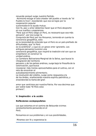 16
recuerda porqué surge nuestro Partido.
Asimismo recoge el acto creador del pueblo a través de “el
Pueblo lo hizo”, recordando que eso se logra por la
cooperación popular
sustentada en la ayuda mutua.
Con fe, paz y amor debemos hacer que el Perú despierte
en sus sueños y esperanzas.
“Para que el Perú valga un Perú, es necesario que sea más
peruano”, por eso surge la
Conquista del Perú por los Peruanos, teniendo en cuenta la
conciencia geográfica, esto
es la necesidad de entender que el Perú es un país preñado de
dificultades, que “el Perú
es la cordillera”, y que es un grave error ignorarlo. Los
antiguos peruanos tuvieron una
conciencia geográfica, que inspiró la tradición vial con que se
empeñaron en construir la
unidad andina.
La Carretera Bolivariana Marginal de la Selva, que busca la
integración del territorio
peruano y de los países andinos, surge bajo la filosofía de la
colonización, que busca
incorporar más tierras aprovechables para el cultivo, con el
reto de encontrar el
autoabastecimiento alimentario.
La revolución del crédito, surge como respuesta a la
de los Andes, enalteciendo nuestro espíritu patriótico, y
encendiendo la llama del gran
amor que sentimos por nuestra Patria. Por eso decimos que
por sobre todo “El Perú esta
primero”.
V. Inspiración a la acción
Reflexiones acciopopulistas
Los que estamos en el camino de Belaunde vivimos
constantemente pensando en el
Perú.
Pensamos en sus problemas y en sus posibilidades.
Miramos con fe y esperanza la
 