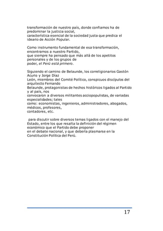 17
transformación de nuestro país, donde confiamos ha de
predominar la justicia social,
característica esencial de la sociedad justa que predica el
ideario de Acción Popular.
Como instrumento fundamental de esa transformación,
encontramos a nuestro Partido,
que siempre ha pensado que más allá de los apetitos
personales y de los grupos de
poder, el Perú está primero.
Siguiendo el camino de Belaunde, los correligionarios Gastón
Acurio y Jorge Díaz
León, miembros del Comité Político, conspicuos discípulos del
arquitecto Fernando
Belaunde, protagonistas de hechos históricos ligados al Partido
y al país, nos
convocaron a diversos militantes acciopopulistas, de variadas
especialidades; tales
como: economistas, ingenieros, administradores, abogados,
médicos, profesores,
contadores, etc.
para discutir sobre diversos temas ligados con el manejo del
Estado, entre los que resalta la definición del régimen
económico que el Partido debe proponer
en el debate nacional, y que debería plasmarse en la
Constitución Política del Perú.
 