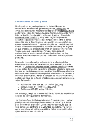 18
Las elecciones de 1962 y 1963
Finalizando el segundo gobierno de Manuel Prado, se
convocaron a elecciones generales para el 10 de junio de
1962. Los candidatos más favorecidos fueron Víctor Raúl Haya
de la Torre, líder del Partido Aprista, Fernando Belaunde Terry,
líder de Acción Popular (AP), y Manuel A. Odría, líder de la
Unión Nacional Odriísta (UNO). Pero según los primeros
escrutinios parecía evidente que ninguno obtendría el tercio
requerido por la Constitución. La elección presidencial debía
entonces trasladarse al Congreso elegido, en donde lo normal
habría sido que se respetara la voluntad popular y se eligiera
al que encabezara el resultado final, en este caso Haya de la
Torre, como era lo previsible. Pero por desgracia, el
antiaprismo de sectores radicales de la derecha y de las
fuerzas armadas interfirió una vez más en el proceso político
peruano.
Belaunde y sus allegados reclamaron la anulación de las
elecciones en varios departamentos, aduciendo intentos de
fraude. El Comando Conjunto de las Fuerzas Armadas se hizo
eco de estas denuncias y presionó al Jurado electoral para que
tomara las medidas correctivas pertinentes. El Jurado electoral
consideró esto como una inaceptable interferencia a su labor y
continuó el escrutinio, dando a conocer los resultados finales,
en los que Haya de la Torre encabezaba con una ligera ventaja
sobre Belaunde:
 Haya de la Torre con 557.047 votos (33,0%).
 Belaunde con 544.180 votos (32,2%).
 Odría con 480.378 votos (28,4%).
Sin embargo, Haya de la Torre declaró su voluntad a renunciar
en aras de salvaguardar la democracia.
La decisión final debía trasladarse al Congreso, en el cual se
produjo una alianza de parlamentarios de la UNO y el APRA
para encumbrar al general Odría a la presidencia, lo que se
veía como algo contrario a la voluntad ciudadana, y a la vez
como una alianza insólita, pues Odría había perseguido a los
apristas durante su dictadura.
 