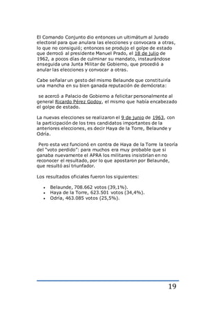 19
El Comando Conjunto dio entonces un ultimátum al Jurado
electoral para que anulara las elecciones y convocara a otras,
lo que no consiguió; entonces se produjo el golpe de estado
que derrocó al presidente Manuel Prado, el 18 de julio de
1962, a pocos días de culminar su mandato, instaurándose
enseguida una Junta Militar de Gobierno, que procedió a
anular las elecciones y convocar a otras.
Cabe señalar un gesto del mismo Belaunde que constituiría
una mancha en su bien ganada reputación de demócrata:
se acercó a Palacio de Gobierno a felicitar personalmente al
general Ricardo Pérez Godoy, el mismo que había encabezado
el golpe de estado.
La nuevas elecciones se realizaron el 9 de junio de 1963, con
la participación de los tres candidatos importantes de la
anteriores elecciones, es decir Haya de la Torre, Belaunde y
Odría.
Pero esta vez funcionó en contra de Haya de la Torre la teoría
del “voto perdido”: para muchos era muy probable que si
ganaba nuevamente el APRA los militares insistirían en no
reconocer el resultado, por lo que apostaron por Belaunde,
que resultó así triunfador.
Los resultados oficiales fueron los siguientes:
 Belaunde, 708.662 votos (39,1%).
 Haya de la Torre, 623.501 votos (34,4%).
 Odría, 463.085 votos (25,5%).
 