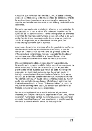 21
Cristiana, que formaron la llamada ALIANZA. Estos factores,
unidos a la indecisión y falta de autoridad de estadista, impidió
la realización de importantes y urgentes reformas como la
agraria, reclamada abiertamente por el APRA y los Partidos de
Izquierda.
Durante su mandato se produjeron algunos levantamientos de
campesinos en zonas andinas afectadas por la pobreza y la
opresión de los terratenientes. También surgieron las primeras
guerrillas de inspiración comunista. Una de ellas fue la de Luis
de la Puente Uceda, quien después de entregar su hacienda
Julcán a sus peones, se alzó en Mesa Pelada, pero fue
debelado rápidamente por el ejército.
Asimismo, durante los primeros años de su administración, se
vivió una época de notable bonanza económica, lo que se
reflejó en la realización de una serie de grandes obras de
infraestructura tendientes a mejorar la existente dejada por
sus predecesores Manuel Odría y Manuel Prado, pero
financiadas principalmente a base de créditos externos.
De sus viajes realizados antes de asumir la presidencia,
Belaunde pudo recoger también datos sobre toda una gama de
conocimientos y formas de interacción social ancestrales,
practicadas en los pueblos que visitó, de esta manera pudo
organizar las labores de gobierno que buscaban lograr el
trabajo comunitario de los pueblos beneficiarios de la ayuda
estatal, de allí que se consolida una oficina nacional llamada
"Cooperación Popular" cuyos trabajos realizados en su mayor
parte por pobladores guiados por oficiales del gobierno, los
finalizaban acuñando la frase: "El Pueblo lo hizo", a modo de
inculcar en el imaginario social, lo exitoso que podría ser el
trabajo comunal debidamente organizado.
Durante este gobierno se acrecentaron las migraciones
internas, del campo a la ciudad, especialmente en Lima, donde
surgieron numerosos barrios marginales, que se denominaron
después “pueblos jóvenes”, que agudizaron el problema de la
vivienda y aumentaron el índice de desocupación.
 