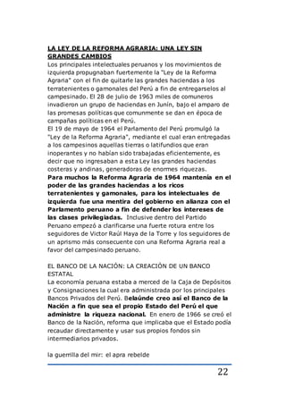 22
LA LEY DE LA REFORMA AGRARIA: UNA LEY SIN
GRANDES CAMBIOS
Los principales intelectuales peruanos y los movimientos de
izquierda propugnaban fuertemente la "Ley de la Reforma
Agraria" con el fin de quitarle las grandes haciendas a los
terratenientes o gamonales del Perú a fin de entregarselos al
campesinado. El 28 de julio de 1963 miles de comuneros
invadieron un grupo de haciendas en Junín, bajo el amparo de
las promesas políticas que comunmente se dan en época de
campañas políticas en el Perú.
El 19 de mayo de 1964 el Parlamento del Perú promulgó la
"Ley de la Reforma Agraria", mediante el cual eran entregadas
a los campesinos aquellas tierras o latifundios que eran
inoperantes y no habían sido trabajadas eficientemente, es
decir que no ingresaban a esta Ley las grandes haciendas
costeras y andinas, generadoras de enormes riquezas.
Para muchos la Reforma Agraria de 1964 mantenía en el
poder de las grandes haciendas a los ricos
terratenientes y gamonales, para los intelectuales de
izquierda fue una mentira del gobierno en alianza con el
Parlamento peruano a fin de defender los intereses de
las clases privilegiadas. Inclusive dentro del Partido
Peruano empezó a clarificarse una fuerte rotura entre los
seguidores de Victor Raúl Haya de la Torre y los seguidores de
un aprismo más consecuente con una Reforma Agraria real a
favor del campesinado peruano.
EL BANCO DE LA NACIÓN: LA CREACIÓN DE UN BANCO
ESTATAL
La economía peruana estaba a merced de la Caja de Depósitos
y Consignaciones la cual era administrada por los principales
Bancos Privados del Perú. Belaúnde creo así el Banco de la
Nación a fin que sea el propio Estado del Perú el que
administre la riqueza nacional. En enero de 1966 se creó el
Banco de la Nación, reforma que implicaba que el Estado podía
recaudar directamente y usar sus propios fondos sin
intermediarios privados.
la guerrilla del mir: el apra rebelde
 