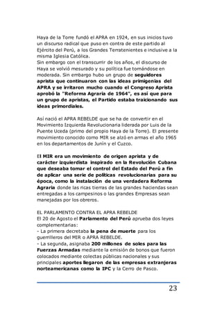 23
Haya de la Torre fundó el APRA en 1924, en sus inicios tuvo
un discurso radical que puso en contra de este partido al
Ejército del Perú, a los Grandes Terratenientes e inclusive a la
misma Iglesia Católica.
Sin embargo con el transcurrir de los años, el discurso de
Haya se volvió mesurado y su política fue tornándose en
moderada. Sin embargo hubo un grupo de seguidores
aprista que continuaron con las ideas primigenias del
APRA y se irritaron mucho cuando el Congreso Aprista
aprobó la "Reforma Agraria de 1964", es así que para
un grupo de apristas, el Partido estaba traicionando sus
ideas primordiales.
Así nació el APRA REBELDE que se ha de convertir en el
Movimiento Izquierda Revolucionaria liderada por Luis de la
Puente Uceda (primo del propio Haya de la Torre). El presente
movimiento conocido como MIR se alzó en armas el año 1965
en los departamentos de Junín y el Cuzco.
El MIR era un movimiento de origen aprista y de
carácter izquierdista inspirado en la Revolución Cubana
que deseaba tomar el control del Estado del Perú a fin
de aplicar una serie de políticas revolucionarias para su
época, como la instalación de una verdadera Reforma
Agraria donde las ricas tierras de las grandes haciendas sean
entregadas a los campesinos o las grandes Empresas sean
manejadas por los obreros.
EL PARLAMENTO CONTRA EL APRA REBELDE
El 20 de Agosto el Parlamento del Perú aprueba dos leyes
complementarias:
- La primera decretaba la pena de muerte para los
guerrilleros del MIR o APRA REBELDE.
- La segunda, asignaba 200 millones de soles para las
Fuerzas Armadas mediante la emisión de bonos que fueron
colocados mediante colectas públicas nacionales y sus
principales aportes llegaron de las empresas extranjeras
norteamericanas como la IPC y la Cerro de Pasco.
 