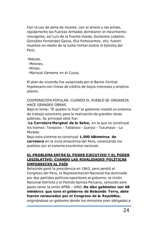 24
Con la Ley de pena de muerte, con el dinero y las armas,
rapidamente las Fuerzas Armadas derrotaron el movimiento
insurgente, así Luis de la Puente Uceda, Guillermo Lobatón,
Gonzáles Fernández Gasco, Elio Portocarrero, etc; fueron
muertos en medio de la lucha militar contra el Ejército del
Perú.
-Matute.
-Mirones.
-Rímac.
-Mariscal Gamarra en el Cuzco.
El plan de vivienda fue auspiciado por el Banco Central
Hipotecario con líneas de crédito de bajos intereses y amplios
plazos.
COOPERACIÓN POPULAR: CUANDO EL PUEBLO SE ORGANIZA
HACE GRANDES OBRAS
Bajo el lema: "El pueblo lo hizo" el gobierno instaló un sistema
de trabajo voluntario para la realización de grandes obras
públicas. Su principal obra fue:
-La Carretera Marginal de la Selva, en la que se construyó
los tramos: Tarapoto - Tabaloso - Juanjui - Tulumayo - La
Morada.
Bajo este sistema se construyó 1,500 kilómetros de
carretera en la zona amazónica del Perú, conectando los
pueblos con el sistema económico nacional.
EL PROBLEMA ENTRE EL PODER EJECUTIVO Y EL PODER
LEGISLATIVO: CUANDO LAS RIVALIDADES POLÍTICAS
EMPOBRECEN AL PAÍS
Belaúnde ganó la presidencia en 1963, pero perdió el
Congreso del Perú, la Representación Nacional fue dominado
por dos partidos políticos opositores al gobierno: la Unión
Nacional Odriísta y el Partido Aprista Peruano, conocido este
pacto como la unión APRA - UNO. De diez gabinetes con 68
ministros que tuvo el gobierno de Belaúnde Terry, siete
fueron censurados por el Congreso de la República,
originándose un gobierno donde los ministros eran obligados a
 