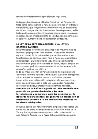 25
renunciar constantemente por el poder legislativo.
La tensa situación entre el Poder Ejecutivo y el Parlamento
trajo como consecuencia la falta de una seriedad en el trabajo
de gobierno, que ningún ministro dure un año en el gobierno
debilitaba la capacidad de dirección del Estado peruano, así la
lucha política constante entre ambos poderes sólo trajo como
consecuencia el empeoramiento de la situación económica en
el país y el aumento de la insatisfacción ciudadana.
LA LEY DE LA REFORMA AGRARIA: UNA LEY SIN
GRANDES CAMBIOS
Los principales intelectuales peruanos y los movimientos de
izquierda propugnaban fuertemente la "Ley de la Reforma
Agraria" con el fin de quitarle las grandes haciendas a los
terratenientes o gamonales del Perú a fin de entregarselos al
campesinado. El 28 de julio de 1963 miles de comuneros
invadieron un grupo de haciendas en Junín, bajo el amparo de
las promesas políticas que comunmente se dan en época de
campañas políticas en el Perú.
El 19 de mayo de 1964 el Parlamento del Perú promulgó la
"Ley de la Reforma Agraria", mediante el cual eran entregadas
a los campesinos aquellas tierras o latifundios que eran
inoperantes y no habían sido trabajadas eficientemente, es
decir que no ingresaban a esta Ley las grandes haciendas
costeras y andinas, generadoras de enormes riquezas.
Para muchos la Reforma Agraria de 1964 mantenía en el
poder de las grandes haciendas a los ricos
terratenientes y gamonales, para los intelectuales de
izquierda fue una mentira del gobierno en alianza con el
Parlamento peruano a fin de defender los intereses de
las clases privilegiadas.
Inclusive dentro del Partido Peruano empezó a clarificarse una
fuerte rotura entre los seguidores de Victor Raúl Haya de la
Torre y los seguidores de un aprismo más consecuente con
una Reforma Agraria real a favor del campesinado peruano.
 