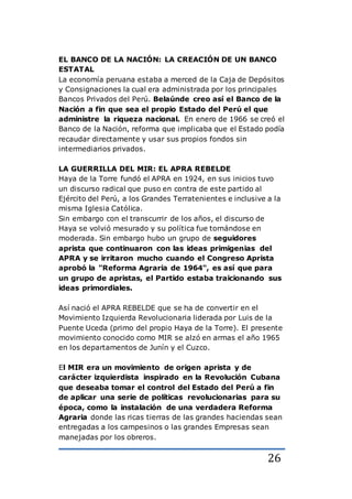 26
EL BANCO DE LA NACIÓN: LA CREACIÓN DE UN BANCO
ESTATAL
La economía peruana estaba a merced de la Caja de Depósitos
y Consignaciones la cual era administrada por los principales
Bancos Privados del Perú. Belaúnde creo así el Banco de la
Nación a fin que sea el propio Estado del Perú el que
administre la riqueza nacional. En enero de 1966 se creó el
Banco de la Nación, reforma que implicaba que el Estado podía
recaudar directamente y usar sus propios fondos sin
intermediarios privados.
LA GUERRILLA DEL MIR: EL APRA REBELDE
Haya de la Torre fundó el APRA en 1924, en sus inicios tuvo
un discurso radical que puso en contra de este partido al
Ejército del Perú, a los Grandes Terratenientes e inclusive a la
misma Iglesia Católica.
Sin embargo con el transcurrir de los años, el discurso de
Haya se volvió mesurado y su política fue tornándose en
moderada. Sin embargo hubo un grupo de seguidores
aprista que continuaron con las ideas primigenias del
APRA y se irritaron mucho cuando el Congreso Aprista
aprobó la "Reforma Agraria de 1964", es así que para
un grupo de apristas, el Partido estaba traicionando sus
ideas primordiales.
Así nació el APRA REBELDE que se ha de convertir en el
Movimiento Izquierda Revolucionaria liderada por Luis de la
Puente Uceda (primo del propio Haya de la Torre). El presente
movimiento conocido como MIR se alzó en armas el año 1965
en los departamentos de Junín y el Cuzco.
El MIR era un movimiento de origen aprista y de
carácter izquierdista inspirado en la Revolución Cubana
que deseaba tomar el control del Estado del Perú a fin
de aplicar una serie de políticas revolucionarias para su
época, como la instalación de una verdadera Reforma
Agraria donde las ricas tierras de las grandes haciendas sean
entregadas a los campesinos o las grandes Empresas sean
manejadas por los obreros.
 