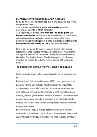 27
EL PARLAMENTO CONTRA EL APRA REBELDE
El 20 de Agosto el Parlamento del Perú aprueba dos leyes
complementarias:
- La primera decretaba la pena de muerte para los
guerrilleros del MIR o APRA REBELDE.
- La segunda, asignaba 200 millones de soles para las
Fuerzas Armadas mediante la emisión de bonos que fueron
colocados mediante colectas públicas nacionales y sus
principales aportes llegaron de las empresas extranjeras
norteamericanas como la IPC y la Cerro de Pasco.
Con la Ley de pena de muerte, con el dinero y las armas,
rapidamente las Fuerzas Armadas derrotaron el movimiento
insurgente, así Luis de la Puente Uceda, Guillermo Lobatón,
Gonzáles Fernández Gasco, Elio Portocarrero, etc; fueron
muertos en medio de la lucha militar contra el Ejército del
Perú.
EL PROBLEMA CON LA IPC Y EL GOLPE DE ESTADO
Un importante aspecto fue la reactivación de un conflicto con
la
International Petroleum Company (IPC), que operaba en la
zona de Talara. Las fuerzas nacionalistas y de izquierda,
incluyendo al diario El Comercio, reclamaban una solución
estatista que eliminara a la empresa y confiscara todos sus
activos, pero el gobierno era renuente a tomar una medida de
esa naturaleza por que iba a conducir a un enfrentamiento
directo con los Estados Unidos que apoyaba la posición de la
empresa petrolera.
En octubre de 1968, a meses determinar su gobierno fue
derrocado por militares izquierdistas, liderados por el general
Juan Velasco Alvarado, comandante de las Fuerzas armadas
 