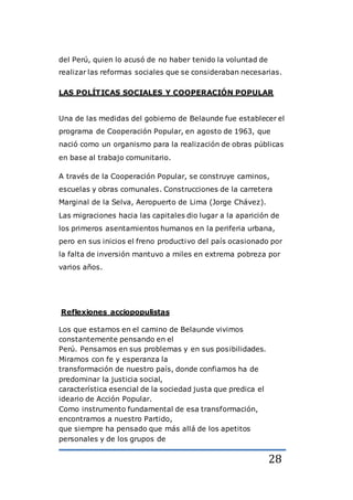 28
del Perú, quien lo acusó de no haber tenido la voluntad de
realizar las reformas sociales que se consideraban necesarias.
LAS POLÍTICAS SOCIALES Y COOPERACIÓN POPULAR
Una de las medidas del gobierno de Belaunde fue establecer el
programa de Cooperación Popular, en agosto de 1963, que
nació como un organismo para la realización de obras públicas
en base al trabajo comunitario.
A través de la Cooperación Popular, se construye caminos,
escuelas y obras comunales. Construcciones de la carretera
Marginal de la Selva, Aeropuerto de Lima (Jorge Chávez).
Las migraciones hacia las capitales dio lugar a la aparición de
los primeros asentamientos humanos en la periferia urbana,
pero en sus inicios el freno productivo del país ocasionado por
la falta de inversión mantuvo a miles en extrema pobreza por
varios años.
Reflexiones acciopopulistas
Los que estamos en el camino de Belaunde vivimos
constantemente pensando en el
Perú. Pensamos en sus problemas y en sus posibilidades.
Miramos con fe y esperanza la
transformación de nuestro país, donde confiamos ha de
predominar la justicia social,
característica esencial de la sociedad justa que predica el
ideario de Acción Popular.
Como instrumento fundamental de esa transformación,
encontramos a nuestro Partido,
que siempre ha pensado que más allá de los apetitos
personales y de los grupos de
 