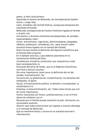 29
poder, el Perú está primero.
Siguiendo el camino de Belaunde, los correligionarios Gastón
Acurio y Jorge Díaz
León, miembros del Comité Político, conspicuos discípulos del
arquitecto Fernando
Belaunde, protagonistas de hechos históricos ligados al Partido
y al país, nos
convocaron a diversos militantes acciopopulistas, de variadas
especialidades; tales
Como: economistas, ingenieros, administradores, abogados,
médicos, profesores contadores, etc., para discutir sobre
diversos temas ligados con el manejo del Estado,
Entre los que resalta la definición del régimen económico que
el Partido debe proponer
En el debate nacional, y que debería plasmarse en la
Constitución Política del Perú.
Llevados por el espíritu constructor que caracteriza a todo
buen acciopopulista, la
Discusión del tema de fondo, que es el Régimen Económico,
nos llevó a discutir asuntos
De suma importancia, tales como la definición del rol del
estado, la privatización, las
Concesiones, la globalización, la planificación, los derechos del
trabajador, el gasto
Social, el financiamiento público, el derecho a la propiedad, la
solidaridad en la
Empresa, la descentralización, etc. Todos estos temas que son
de suma importancia,
Fueron discutidos con fervor, profesionalismo, y con el firme
deseo de colaborar con el
Mensaje que el Partido pueda transmitir al país. Asimismo, los
convocados pudimos
Advertir que todos estos temas van ligados a nuestra ideología
y al mensaje de Belaunde,
Que se mantiene fresco y lozano en la realidad nacional e
internacional.
 