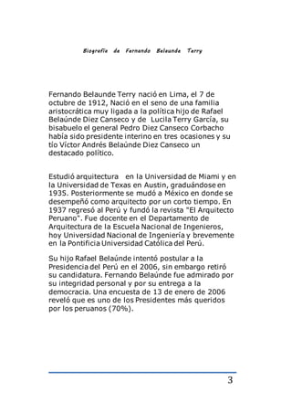 3
Biografía de Fernando Belaunde Terry
Fernando Belaunde Terry nació en Lima, el 7 de
octubre de 1912, Nació en el seno de una familia
aristocrática muy ligada a la política hijo de Rafael
Belaúnde Diez Canseco y de Lucila Terry García, su
bisabuelo el general Pedro Diez Canseco Corbacho
había sido presidente interino en tres ocasiones y su
tío Víctor Andrés Belaúnde Diez Canseco un
destacado político.
Estudió arquitectura en la Universidad de Miami y en
la Universidad de Texas en Austin, graduándose en
1935. Posteriormente se mudó a México en donde se
desempeñó como arquitecto por un corto tiempo. En
1937 regresó al Perú y fundó la revista "El Arquitecto
Peruano". Fue docente en el Departamento de
Arquitectura de la Escuela Nacional de Ingenieros,
hoy Universidad Nacional de Ingeniería y brevemente
en la Pontificia Universidad Católica del Perú.
Su hijo Rafael Belaúnde intentó postular a la
Presidencia del Perú en el 2006, sin embargo retiró
su candidatura. Fernando Belaúnde fue admirado por
su integridad personal y por su entrega a la
democracia. Una encuesta de 13 de enero de 2006
reveló que es uno de los Presidentes más queridos
por los peruanos (70%).
 