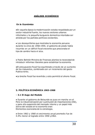 30
ANÁLISIS ECONÓMICO
En lo Económico
●En aquella época la modernización estaba respaldada por un
sector industrial fuerte, los nuevos sectores urbanos
informales y la pequeña burguesía domestica intentaba ser
atraída por los partidos políticos existentes.
● Los desequilibrios que mostraba la economía peruana
durante la crisis de 1958-1959, el gobierno de prado había
incurrido en un déficit fiscal creciente que presionaba el
tipo de cambio hacia el alza.
● Pedro Beltrán Ministro de Finanzas planteo la necesidad de
introducir reformas liberales para estabilizar la economía.
●El presupuesto fiscal fue equilibrado a través de un aumento
de los impuestos, combinado con un incremento del gasto
Publico lento.
●La brecha fiscal fue revertida y esto permitió el ahorro fiscal.
3. POLÍTICA ECONÓMICA 1963-1968
– 3.1 El Auge del Modelo
● Durante el gobierno de Belaunde se puso en marcha en el
Perú la industrialización por sustitución de importaciones (ISI),
y para ello expansión del mercado interno y un papel más
activo del estado en la economía eran
Elementos esenciales de la estrategia.
● Entre 1963 y 1968 el crecimiento anual promedio fue de
4.4% menor al logrado entre 1950 y1962.
 