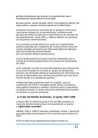 31
● Estas importaciones que excedían a la exportaciones fueron
financiadas por deuda externa de corto plazo.
● Estas razones: exceso de gasto interno y los préstamos externos del
sector público, conectan la brecha externa con el déficit fiscal.
● Durante los primeros tres años de su gobierno continuo el
crecimiento basado en la exportaciones, a diferencia del
periodo de Prado se trató de un crecimiento en el volumen de
las exportaciones, entre 1963 y 1966 se debió a un aumento
en los precios internacionales.
● La inversión privada declino en parte a la incertidumbre
política originada por el gobierno de la Junta Militar como por
ciertas medidas propuestas por Belaunde (Reforma Agraria),
pero esta caída fue contrarrestada
por la Inversión Pública (construcción).
● En el ámbito político el auge inicial fue refrendado por el
triunfo de la alianza gobiernista en la elecciones municipales
de 1963.
● Sin embargo no todo era favorable debido a que después de
la asunción al poder en la sierra un grupo de campesinos
tomaron las haciendas debido a la propuesta de redistribuir las
tierras de Belaunde lo que motivo una guerrilla con Luis de la
Puente Uceda y su agrupación política.
● Belaunde llego al gobierno pero no al poder, pues la
constitución de 1933 le otorgaba mucho poder al congreso,
ellos podían interpelar y cambiar ministros pero el presidente
no podía convocar a nuevas elecciones parlamentarias cuando
no recibían el voto de confianza.
La Crisis del Modelo Económico: el ajuste 1967-1968
● Hacia 1967 el déficit fiscal de 4.3% del PBI sumado a la
creciente brecha externa hacia la necesidad de un ajuste.
● ¿Qué había ocurrido?
● Entre 1963 y 1968 el volumen exportador (cobre y harina de
pescado) había aumentado en 21% mientras que el precio en
95%.
● Por el lado de las importaciones estas tuvieron un
 