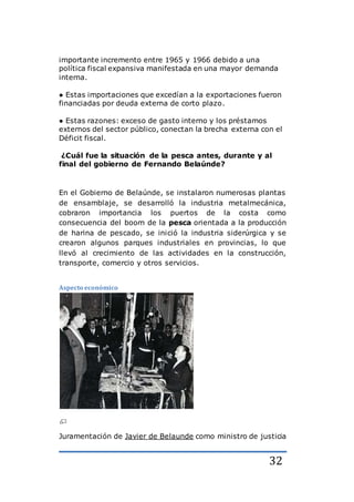 32
importante incremento entre 1965 y 1966 debido a una
política fiscal expansiva manifestada en una mayor demanda
interna.
● Estas importaciones que excedían a la exportaciones fueron
financiadas por deuda externa de corto plazo.
● Estas razones: exceso de gasto interno y los préstamos
externos del sector público, conectan la brecha externa con el
Déficit fiscal.
¿Cuál fue la situación de la pesca antes, durante y al
final del gobierno de Fernando Belaúnde?
En el Gobierno de Belaúnde, se instalaron numerosas plantas
de ensamblaje, se desarrolló la industria metalmecánica,
cobraron importancia los puertos de la costa como
consecuencia del boom de la pesca orientada a la producción
de harina de pescado, se inició la industria siderúrgica y se
crearon algunos parques industriales en provincias, lo que
llevó al crecimiento de las actividades en la construcción,
transporte, comercio y otros servicios.
Aspecto económico
Juramentación de Javier de Belaunde como ministro de justicia
 