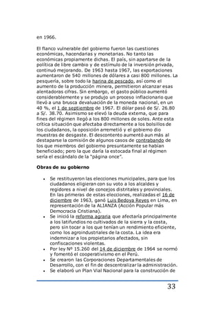 33
en 1966.
El flanco vulnerable del gobierno fueron las cuestiones
económicas, hacendarias y monetarias. No tanto las
económicas propiamente dichas. El país, sin apartarse de la
política de libre cambio y de estímulo de la inversión privada,
continuó mejorando. De 1963 hasta 1967, las exportaciones
aumentaron de 540 millones de dólares a casi 800 millones. La
pesquería, sobre todo la harina de pescado, así como el
aumento de la producción minera, permitieron alcanzar esas
alentadoras cifras. Sin embargo, el gasto público aumentó
considerablemente y se produjo un proceso inflacionario que
llevó a una brusca devaluación de la moneda nacional, en un
40 %, el 1 de septiembre de 1967. El dólar pasó de S/. 26.80
a S/. 38.70. Asimismo se elevó la deuda externa, que para
fines del régimen llegó a los 800 millones de soles. Ante esta
crítica situación que afectaba directamente a los bolsillos de
los ciudadanos, la oposición arremetió y el gobierno dio
muestras de desgaste. El descontento aumentó aun más al
destaparse la comisión de algunos casos de contrabando de
los que miembros del gobierno presuntamente se habían
beneficiado; pero la que daría la estocada final al régimen
sería el escándalo de la “página once”.
Obras de su gobierno
 Se restituyeron las elecciones municipales, para que los
ciudadanos eligieran con su voto a los alcaldes y
regidores a nivel de concejos distritales y provinciales.
En las primeras de estas elecciones, realizadas el 16 de
diciembre de 1963, ganó Luis Bedoya Reyes en Lima, en
representación de la ALIANZA (Acción Popular más
Democracia Cristiana).
 Se inició la reforma agraria que afectaría principalmente
a los latifundios no cultivados de la sierra y la costa,
pero sin tocar a los que tenían un rendimiento eficiente,
como los agroindustriales de la costa. La idea era
indemnizar a los propietarios afectados, sin
confiscaciones violentas.
 Por ley Nº 15.260 del 14 de diciembre de 1964 se normó
y fomentó el cooperativismo en el Perú.
 Se crearon las Corporaciones Departamentales de
Desarrollo, con el fin de descentralizar la administración.
 Se elaboró un Plan Vial Nacional para la construcción de
 