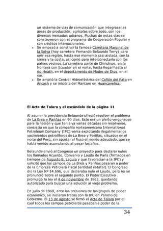 34
un sistema de vías de comunicación que integrase las
áreas de producción, agrícolas sobre todo, con los
diversos mercados urbanos. Muchas de estas vías se
construyeron con el programa de Cooperación Popular y
con créditos internacionales.
 Se empezó a construir la famosa Carretera Marginal de
la Selva (hoy carretera Fernando Belaunde Terry) para
unir esa región, hasta ese momento casi aislada, con la
sierra y la costa, así como para interconectarla con los
países vecinos. La carretera parte de Chinchipe, en la
frontera con Ecuador en el norte, hasta llegar hasta el
río Heath, en el departamento de Madre de Dios, en el
sur.
 Se amplió la Central Hidroeléctrica del Cañón del Pato en
Áncash y se inició la del Mantaro en Huancavelica.
El Acta de Talara y el escándalo de la página 11
Al asumir la presidencia Belaunde ofreció resolver el problema
de La Brea y Pariñas en 90 días. Este era un pleito vergonzoso
para la nación y que tenía ya varias décadas sin resolverse;
consistía en que la compañía norteamericana International
Petroleum Company (IPC) venía explotando ilegalmente los
yacimientos petrolíferos de La Brea y Pariñas, situados en el
norte del Perú, sin aportar al fisco el monto adeudado, que se
había venido acumulando al pasar los años.
Belaunde envió al Congreso un proyecto para declarar nulos
los llamados Acuerdo, Convenio y Laudo de París (firmados en
tiempos de Augusto B. Leguía y que favorecían a la IPC) y
solicitó que los campos de La Brea y Pariñas pasaran a poder
de la Empresa Petrolera Fiscal (entidad estatal). El Congreso
dio la Ley Nº 14.696, que declaraba nulo el Laudo, pero no se
pronunció sobre el segundo punto. El Poder Ejecutivo
promulgó la ley el 4 de noviembre de 1963, quedando
autorizado para buscar una solución al viejo problema.
En julio de 1968, ante las presiones de los grupos de poder
económico, se iniciaron tratos con la IPC en Palacio de
Gobierno. El 13 de agosto se firmó el Acta de Talara por el
cual todos los campos petroleros pasaban a poder de la
 