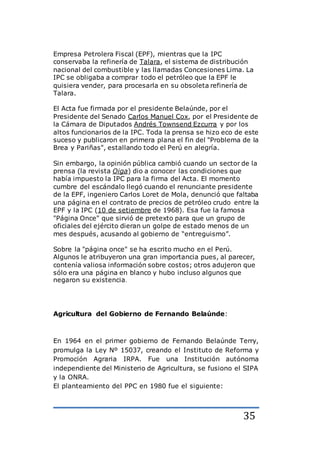 35
Empresa Petrolera Fiscal (EPF), mientras que la IPC
conservaba la refinería de Talara, el sistema de distribución
nacional del combustible y las llamadas Concesiones Lima. La
IPC se obligaba a comprar todo el petróleo que la EPF le
quisiera vender, para procesarla en su obsoleta refinería de
Talara.
El Acta fue firmada por el presidente Belaúnde, por el
Presidente del Senado Carlos Manuel Cox, por el Presidente de
la Cámara de Diputados Andrés Townsend Ezcurra y por los
altos funcionarios de la IPC. Toda la prensa se hizo eco de este
suceso y publicaron en primera plana el fin del "Problema de la
Brea y Pariñas", estallando todo el Perú en alegría.
Sin embargo, la opinión pública cambió cuando un sector de la
prensa (la revista Oiga) dio a conocer las condiciones que
había impuesto la IPC para la firma del Acta. El momento
cumbre del escándalo llegó cuando el renunciante presidente
de la EPF, ingeniero Carlos Loret de Mola, denunció que faltaba
una página en el contrato de precios de petróleo crudo entre la
EPF y la IPC (10 de setiembre de 1968). Esa fue la famosa
"Página Once" que sirvió de pretexto para que un grupo de
oficiales del ejército dieran un golpe de estado menos de un
mes después, acusando al gobierno de “entreguismo”.
Sobre la "página once" se ha escrito mucho en el Perú.
Algunos le atribuyeron una gran importancia pues, al parecer,
contenía valiosa información sobre costos; otros adujeron que
sólo era una página en blanco y hubo incluso algunos que
negaron su existencia.
Agricultura del Gobierno de Fernando Belaúnde:
En 1964 en el primer gobierno de Fernando Belaúnde Terry,
promulga la Ley Nº 15037, creando el Instituto de Reforma y
Promoción Agraria IRPA. Fue una Institución autónoma
independiente del Ministerio de Agricultura, se fusiono el SIPA
y la ONRA.
El planteamiento del PPC en 1980 fue el siguiente:
 
