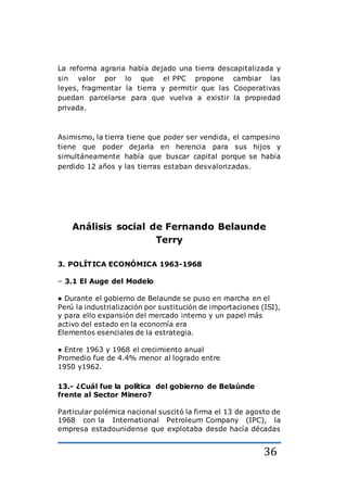 36
La reforma agraria había dejado una tierra descapitalizada y
sin valor por lo que el PPC propone cambiar las
leyes, fragmentar la tierra y permitir que las Cooperativas
puedan parcelarse para que vuelva a existir la propiedad
privada.
Asimismo, la tierra tiene que poder ser vendida, el campesino
tiene que poder dejarla en herencia para sus hijos y
simultáneamente había que buscar capital porque se había
perdido 12 años y las tierras estaban desvalorizadas.
Análisis social de Fernando Belaunde
Terry
3. POLÍTICA ECONÓMICA 1963-1968
– 3.1 El Auge del Modelo
● Durante el gobierno de Belaunde se puso en marcha en el
Perú la industrialización por sustitución de importaciones (ISI),
y para ello expansión del mercado interno y un papel más
activo del estado en la economía era
Elementos esenciales de la estrategia.
● Entre 1963 y 1968 el crecimiento anual
Promedio fue de 4.4% menor al logrado entre
1950 y1962.
13.- ¿Cuál fue la política del gobierno de Belaúnde
frente al Sector Minero?
Particular polémica nacional suscitó la firma el 13 de agosto de
1968 con la International Petroleum Company (IPC), la
empresa estadounidense que explotaba desde hacía décadas
 