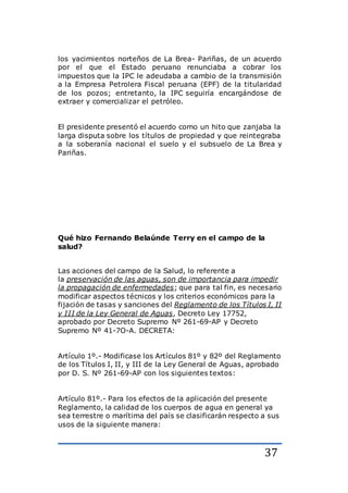37
los yacimientos norteños de La Brea- Pariñas, de un acuerdo
por el que el Estado peruano renunciaba a cobrar los
impuestos que la IPC le adeudaba a cambio de la transmisión
a la Empresa Petrolera Fiscal peruana (EPF) de la titularidad
de los pozos; entretanto, la IPC seguiría encargándose de
extraer y comercializar el petróleo.
El presidente presentó el acuerdo como un hito que zanjaba la
larga disputa sobre los títulos de propiedad y que reintegraba
a la soberanía nacional el suelo y el subsuelo de La Brea y
Pariñas.
Qué hizo Fernando Belaúnde Terry en el campo de la
salud?
Las acciones del campo de la Salud, lo referente a
la preservación de las aguas, son de importancia para impedir
la propagación de enfermedades; que para tal fin, es necesario
modificar aspectos técnicos y los criterios económicos para la
fijación de tasas y sanciones del Reglamento de los Títulos I, II
y III de la Ley General de Aguas, Decreto Ley 17752,
aprobado por Decreto Supremo Nº 261-69-AP y Decreto
Supremo Nº 41-7O-A. DECRETA:
Artículo 1º.- Modificase los Artículos 81º y 82º del Reglamento
de los Títulos I, II, y III de la Ley General de Aguas, aprobado
por D. S. Nº 261-69-AP con los siguientes textos:
Artículo 81º.- Para los efectos de la aplicación del presente
Reglamento, la calidad de los cuerpos de agua en general ya
sea terrestre o marítima del país se clasificarán respecto a sus
usos de la siguiente manera:
 