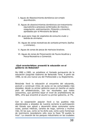 38
I. Aguas de Abastecimiento doméstico con simple
desinfección.
II. Aguas de abastecimientos domésticos con tratamiento
equivalente a procesos combinados de mezcla y
coagulación, sedimentación, filtración y cloración,
aprobados por el Ministerio de Salud.
III. guas para riego de vegetales de consumo crudo y
bebida de animales.
IV. Aguas de zonas recreativas de contacto primario (baños
y similares).
V. Aguas de zonas de pesca de mariscos bivalvos.
VI. Aguas de zonas de Preservación de Fauna Acuática y
Pesca Recreativa o Comercial.
¿Qué características presentó la educación en el
gobierno de Belaúnde?
De 1980 a 1985, se establece el llamado quinquenio de la
educación (segundo Gobierno de Belaúnde Terry. A partir de
1990, se da una nueva Ley del Profesorado y su Reglamento.
Belaúnde llevó la educación al encuentro del educando,
postuló y construyó miles de aulas en las comunidades más
alejadas; desde su primer gobierno puso en marcha un vasto
plan de alfabetización, con los resultados que todos
conocemos, que permitió bajar el nivel de analfabetismo de
48%, cifra que encontró al asumir su primer gobierno, al 7%.
Con la cooperación popular llevó a los pueblos más
abandonados y alejados de nuestra serranía la participación
del Estado que apoyó y desarrolló obras comunales como
aulas, postas médicas, canales de riego, caminos y muchos
más. En las que, como se ha dicho acá, como justo homenaje
de testimonio recordatorio sólo reza la frase “El pueblo lo
hizo”. La creación de los parques industriales en las ciudades
 