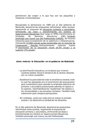 39
permitieron dar origen a lo que hoy son las pequeñas y
medianas microempresas.
Recuperada la democracia en 1980 con el 2do gobierno de
Belaúnde, desactivó las propuestas reformistas velas quistas,
regresando al esquema de educación primaria y secundaria,
eliminando las esep y transformando los núcleos en
Supervisiones Educativas (que luego el APRA transformaría en
Unidades de Servicios Educativos USE). También
promulgó una nueva Ley del Profesorado (24029). Se hicieron
esfuerzos para la ampliación de la cobertura e infraestructura,
incluyendo 23,000 nuevas aulas construidas por el sistema de
Cooperación Popular. Particularmente notorios fueron
el crecimiento de la educación inicial (8.5% anual) y la
superior (7% anual).
cómo vivieron la Educación en el gobierno de Belaúnde
- La planificación educativa, en la época que vivieron
nuestros padres elevó el atractivo de la carrera docente
con un nuevo escalafón.
- Estableció la gratuidad de toda la enseñanza estatal, todo
lo cual fue aparejado con el crecimiento del presupuesto
para la educación para atender la ampliada cobertura de
primaria y secundaria presionando además el ingreso a
la superior, masificándose las “academias” de ingreso a
las universidades y las escuelas normales. También hubo
subvención para colegios parroquiales.
- Sin embargo, junto con todo esto se redujo la jornada
escolar y se deterioró la calidad de los docentes.
En el 2do gobierno de Belaúnde, desactivó las propuestas
reformistas velas quistas, regresando al esquema de
educación primaria y secundaria, eliminando las Esep y
transformando los núcleos en Supervisiones Educativas.
También promulgó una nueva Ley del Profesorado.
 