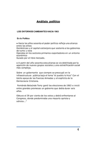 4
Análisis político
LOS ENTORNOS CAMBIANTES HACIA 1963
En lo Político
● Hacia los años sesenta el poder político refleja una alianza
entre las elites
Domésticas y el capital extranjero que sostenía a los gobiernos
de turno y esta
Operaba en los sectores primarios exportadores en un entorno
económico
Guiado por el libre mercado.
● A partir del año sesenta esta alianza se vio debilitada por la
aparición de nuevos grupos sociales y una estratificación social
más compleja.
Sobre un gobernante que siempre se preocupó en la
infraestructura pública bajo el lema "el pueblo lo hizo" Con el
tácito apoyo de las Fuerzas Armadas y el explícito de la
Democracia Cristiana.
Fernándo Belaúnde Terry ganó las elecciones de 1963 e inició
entre grandes promesas un gobierno que debía durar seis
años.
Obtuvo el 39 por ciento de los votos y debió enfrentarse al
Congreso, donde predominaba una mayoría aprista y
odrista..."
 