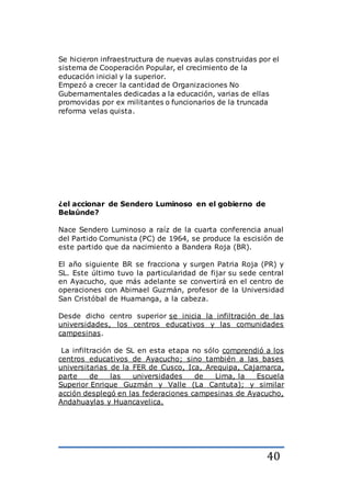 40
Se hicieron infraestructura de nuevas aulas construidas por el
sistema de Cooperación Popular, el crecimiento de la
educación inicial y la superior.
Empezó a crecer la cantidad de Organizaciones No
Gubernamentales dedicadas a la educación, varias de ellas
promovidas por ex militantes o funcionarios de la truncada
reforma velas quista.
¿el accionar de Sendero Luminoso en el gobierno de
Belaúnde?
Nace Sendero Luminoso a raíz de la cuarta conferencia anual
del Partido Comunista (PC) de 1964, se produce la escisión de
este partido que da nacimiento a Bandera Roja (BR).
El año siguiente BR se fracciona y surgen Patria Roja (PR) y
SL. Este último tuvo la particularidad de fijar su sede central
en Ayacucho, que más adelante se convertirá en el centro de
operaciones con Abimael Guzmán, profesor de la Universidad
San Cristóbal de Huamanga, a la cabeza.
Desde dicho centro superior se inicia la infiltración de las
universidades, los centros educativos y las comunidades
campesinas.
La infiltración de SL en esta etapa no sólo comprendió a los
centros educativos de Ayacucho; sino también a las bases
universitarias de la FER de Cusco, Ica, Arequipa, Cajamarca,
parte de las universidades de Lima, la Escuela
Superior Enrique Guzmán y Valle (La Cantuta); y similar
acción desplegó en las federaciones campesinas de Ayacucho,
Andahuaylas y Huancavelica.
 