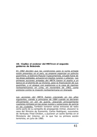 41
18.- Explica el accionar del MRTA en el segundo
gobierno de Belaúnde
En 1982 deciden que las condiciones para la lucha armada
están presentes en el país, se propone organizar un ejército
guerrillero, el Ejército Popular Tupacamarista, situado fuera de
las áreas pobladas, actuaron en medios rurales y urbanos. Las
primeras acciones armadas del MRTA fueron el asalto a un
banco en el distrito de La Victoria, para la financiación de sus
guerrillas, y el ataque con explosivos a la casa de marines
norteamericanos en Lima, en noviembre de 1983, como
protesta contra la invasión norteamericana en Granada.
Las acciones del MRTA fueron creciendo en los años
siguientes, siendo a principios de 1984 cuando se declaran
oficialmente en pié de guerra, atacando principalmente
cuarteles militares en las zonas rurales y estaciones de policía
en las ciudades. También tomaron varias emisoras de radio
como parte de su campaña de propaganda militar, atacaron la
casa del Ministro de Economía, Carlos Rodríguez, sucursales
de Kentucky Fried Chicken, y pusieron un coche bomba en el
Ministerio del Interior, en la que fue su primera acción
terrorista, en julio de 1985.
 