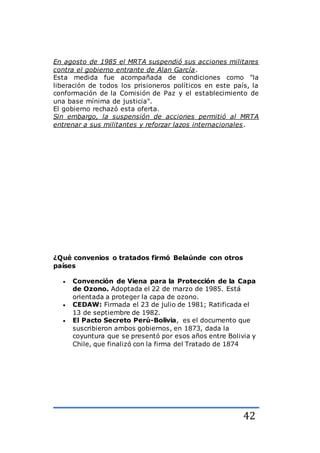 42
En agosto de 1985 el MRTA suspendió sus acciones militares
contra el gobierno entrante de Alan García.
Esta medida fue acompañada de condiciones como "la
liberación de todos los prisioneros políticos en este país, la
conformación de la Comisión de Paz y el establecimiento de
una base mínima de justicia".
El gobierno rechazó esta oferta.
Sin embargo, la suspensión de acciones permitió al MRTA
entrenar a sus militantes y reforzar lazos internacionales.
¿Qué convenios o tratados firmó Belaúnde con otros
países
 Convención de Viena para la Protección de la Capa
de Ozono. Adoptada el 22 de marzo de 1985. Está
orientada a proteger la capa de ozono.
 CEDAW: Firmada el 23 de julio de 1981; Ratificada el
13 de septiembre de 1982.
 El Pacto Secreto Perú-Bolivia, es el documento que
suscribieron ambos gobiernos, en 1873, dada la
coyuntura que se presentó por esos años entre Bolivia y
Chile, que finalizó con la firma del Tratado de 1874
 