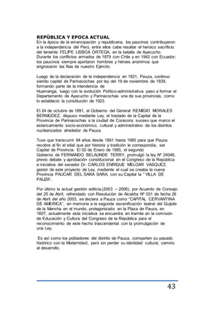 43
REPÚBLICA Y EPOCA ACTUAL
En la época de la emancipación y republicana, los paucinos contribuyeron
a la independencia del Perú, entre ellos cabe resaltar el heroico sacrificio
del teniente FELIPE LISBOA ORTEGA, en la batalla de Ayacucho.
Durante los conflictos armados de 1879 con Chile y en 1942 con Ecuador;
los paucinos siempre aportaron hombres y héroes anónimos que
engrosaron las filas de nuestro Ejército.
Luego de la declaración de la independencia en 1821, Pauza, continuo
siendo capital de Parinacochas por ley del 19 de noviembre de 1839,
formando parte de la intendencia de
Huamanga, luego con la evolución Político-administrativa paso a formar el
Departamento de Ayacucho y Parinacochas una de sus provincias, como
lo estableció la constitución de 1923.
El 24 de octubre de 1891, el Gobierno del General REMIGIO MORALES
BERMÚDEZ, dispuso mediante Ley, el traslado de la Capital de la
Provincia de Parinacochas a la ciudad de Coracora; suceso que marco el
estancamiento socio-económico, cultural y administrativo de los distritos
nuclearizados alrededor de Pauza.
Tuvo que transcurrir 94 años desde 1891 hasta 1985 para que Pauza
recobre al fin el sitial que por historia y tradición le correspondía, ser
Capital de Provincia. El 02 de Enero de 1985, el segundo
Gobierno de FERNANDO BELAUNDE TERRY, promulgó la ley Nº 24046,
previo debate y aprobación constitucional en el Congreso de la República
a iniciativa del senador Dr. CARLOS ENRIQUE MELGAR VASQUEZ,
gestor de este proyecto de Ley, mediante el cual se creaba la nueva
Provincia PAUCAR DEL SARA SARA, con su Capital la “ VILLA DE
PAUZA”.
Por último la actual gestión edilicia,(2003 – 2006), por Acuerdo de Consejo
del 25 de Abril, refrendado con Resolución de Alcaldía Nº 031 de fecha 26
de Abril del año 2003, se declara a Pauza como “CAPITAL CERVANTINA
DE AMERICA”, en memoria a la segunda escenificación teatral del Quijote
de la Mancha en el mundo, protagonizado en la Plaza de Pauza, en
1607; actualmente esta iniciativa se encuentra en tramite en la comisión
de Educación y Cultura del Congreso de la República para el
reconocimiento de este hecho trascendental con la promulgación de
una Ley.
Es así como los pobladores del distrito de Pauza, comparten su pasado
histórico con la Modernidad, pero sin perder su identidad cultural, camino
al desarrollo.
 