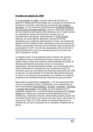 45
El golpe de estado de 1968
El 3 de octubre de 1968, a pocos meses de terminar su
gobierno, Belaunde fue derrocado por un grupo de militares de
tendencia socialista, liderados por el general Juan Velasco
Alvarado, en ese momento presidente del Comando Conjunto
de las Fuerzas Armadas del Perú, quien lo acusó de coludirse
con los intereses del capital internacional y de no haber tenido
la voluntad de realizar las reformas sociales que se
consideraban necesarias. Días después, el 9 de octubre,
Velasco, ya como jefe de gobierno, anunció en forma
dramática que el ejército acantonado en Piura y al mando del
general Fermín Málaga Prado ingresaba en esos momentos en
Talara, asumiendo el control de la refinería, hasta entonces de
propiedad de la IPC. Ese día fue designado como el Día de la
Dignidad Nacional, que fue celebrado durante los años que
duró el gobierno militar.
La “página once” fue el pretexto para el golpe; las razones
verdaderas fueron evidentemente otras, pues se sabe que
desde mucho antes que estallara dicho escándalo el grupo de
oficiales del Ejército conocidos como los “coroneles
nasseristas” venían planeando el golpe. Se ha teorizado como
móvil importante el antiaprismo aun remanente entre los
militares, pues se avecinaban las elecciones generales de 1969
en las que se vislumbraba el triunfo del líder aprista Haya de
la Torre.4 Los militares nacionalistas, con Velasco a la cabeza,
justificaron su levantamiento por razones de justicia social.
Belaunde fue deportado a Argentina, y en los siguientes años
vivió en los Estados Unidos, trabajando como catedrático en
las Universidades Johns Hopkins, Harvard, American, Columbia
y George Washington. Para 1970, se casó legalmente en
segundas nupcias con la joven dirigenta acciopopulista Violeta
Correa que hasta ese momento se desempeñaba como su
secretaria y asistente personal. Antes había estado casado con
la señora Carola Aubry con quien tuvo tres hijos y de la que se
divorció en 1963. En 1970 recibió en la Bienal de Rimini la
medalla de oro por el proyecto de la Carretera Marginal de la
Selva.
 