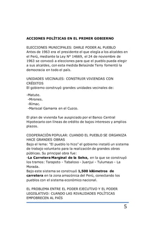 5
ACCIONES POLÍTICAS EN EL PRIMER GOBIERNO
ELECCIONES MUNICIPALES: DARLE PODER AL PUEBLO
Antes de 1963 era el presidente el que elegía a los alcaldes en
el Perú, mediante la Ley N° 14669, el 24 de noviembre de
1963 se convocó a elecciones para que el pueblo pueda elegir
a sus alcaldes, con esta medida Belaúnde Terry fomentó la
democracia en todo el país.
UNIDADES VECINALES: CONSTRUIR VIVIENDAS CON
CRÉDITOS
El gobierno construyó grandes unidades vecinales de:
-Matute.
-Mirones.
-Rímac.
-Mariscal Gamarra en el Cuzco.
El plan de vivienda fue auspiciado por el Banco Central
Hipotecario con líneas de crédito de bajos intereses y amplios
plazos.
COOPERACIÓN POPULAR: CUANDO EL PUEBLO SE ORGANIZA
HACE GRANDES OBRAS
Bajo el lema: "El pueblo lo hizo" el gobierno instaló un sistema
de trabajo voluntario para la realización de grandes obras
públicas. Su principal obra fue:
-La Carretera Marginal de la Selva, en la que se construyó
los tramos: Tarapoto - Tabaloso - Juanjui - Tulumayo - La
Morada.
Bajo este sistema se construyó 1,500 kilómetros de
carretera en la zona amazónica del Perú, conectando los
pueblos con el sistema económico nacional.
EL PROBLEMA ENTRE EL PODER EJECUTIVO Y EL PODER
LEGISLATIVO: CUANDO LAS RIVALIDADES POLÍTICAS
EMPOBRECEN AL PAÍS
 