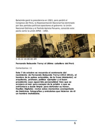 6
Belaúnde ganó la presidencia en 1963, pero perdió el
Congreso del Perú, la Representación Nacional fue dominado
por dos partidos políticos opositores al gobierno: la Unión
Nacional Odriísta y el Partido Aprista Peruano, conocido este
pacto como la unión APRA - UNO.
5.10.12 10:00:00 AM
Fernando Belaunde Terry: el último caballero del Perú
Comentarios: 11
Este 7 de octubre se recuerda el centenario del
nacimiento de Fernando Belaunde Terry (1912-2012), el
hombre de la palma extendida, de la frase ¡Adelante!; el
arquitecto, profesor, político ejemplar y el buen
presidente cuya aguerrida personalidad hizo que se
arrojara al mar para escapar de la prisión o que se
enfrentara a duelo limpio para defender su honor.
Huellas Digitales revive estos momentos acompañado
de históricas fotografías y anécdotas que hicieron de él
un hombre inolvidable.
 