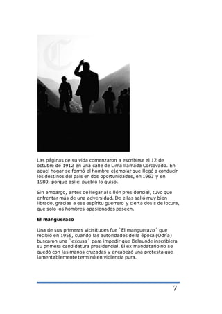 7
Las páginas de su vida comenzaron a escribirse el 12 de
octubre de 1912 en una calle de Lima llamada Corcovado. En
aquel hogar se formó el hombre ejemplar que llegó a conducir
los destinos del país en dos oportunidades, en 1963 y en
1980, porque así el pueblo lo quiso.
Sin embargo, antes de llegar al sillón presidencial, tuvo que
enfrentar más de una adversidad. De ellas salió muy bien
librado, gracias a ese espíritu guerrero y cierta dosis de locura,
que solo los hombres apasionados poseen.
El mangueraso
Una de sus primeras vicisitudes fue `El manguerazo´ que
recibió en 1956, cuando las autoridades de la época (Odría)
buscaron una `excusa´ para impedir que Belaunde inscribiera
su primera candidatura presidencial. El ex mandatario no se
quedó con las manos cruzadas y encabezó una protesta que
lamentablemente terminó en violencia pura.
 