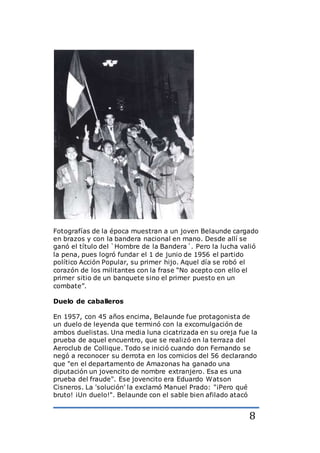 8
Fotografías de la época muestran a un joven Belaunde cargado
en brazos y con la bandera nacional en mano. Desde allí se
ganó el título del `Hombre de la Bandera´. Pero la lucha valió
la pena, pues logró fundar el 1 de junio de 1956 el partido
político Acción Popular, su primer hijo. Aquel día se robó el
corazón de los militantes con la frase “No acepto con ello el
primer sitio de un banquete sino el primer puesto en un
combate”.
Duelo de caballeros
En 1957, con 45 años encima, Belaunde fue protagonista de
un duelo de leyenda que terminó con la excomulgación de
ambos duelistas. Una media luna cicatrizada en su oreja fue la
prueba de aquel encuentro, que se realizó en la terraza del
Aeroclub de Collique. Todo se inició cuando don Fernando se
negó a reconocer su derrota en los comicios del 56 declarando
que "en el departamento de Amazonas ha ganado una
diputación un jovencito de nombre extranjero. Esa es una
prueba del fraude". Ese jovencito era Eduardo Watson
Cisneros. La 'solución' la exclamó Manuel Prado: "¡Pero qué
bruto! ¡Un duelo!". Belaunde con el sable bien afilado atacó
 