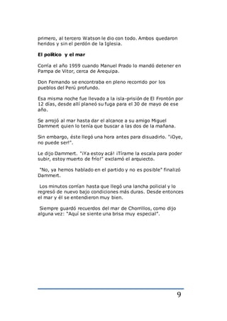 9
primero, al tercero Watson le dio con todo. Ambos quedaron
heridos y sin el perdón de la Iglesia.
El político y el mar
Corría el año 1959 cuando Manuel Prado lo mandó detener en
Pampa de Vitor, cerca de Arequipa.
Don Fernando se encontraba en pleno recorrido por los
pueblos del Perú profundo.
Esa misma noche fue llevado a la isla-prisión de El Frontón por
12 días, desde allí planeó su fuga para el 30 de mayo de ese
año.
Se arrojó al mar hasta dar el alcance a su amigo Miguel
Dammert quien lo tenía que buscar a las dos de la mañana.
Sin embargo, éste llegó una hora antes para disuadirlo. "¡Oye,
no puede ser!".
Le dijo Dammert. "¡Ya estoy acá! ¡Tírame la escala para poder
subir, estoy muerto de frío!" exclamó el arquiecto.
"No, ya hemos hablado en el partido y no es posible" finalizó
Dammert.
Los minutos corrían hasta que llegó una lancha policial y lo
regresó de nuevo bajo condiciones más duras. Desde entonces
el mar y él se entendieron muy bien.
Siempre guardó recuerdos del mar de Chorrillos, como dijo
alguna vez: “Aquí se siente una brisa muy especial”.
 