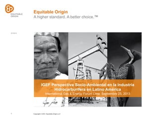 01/10/13
1 Copyright © 2012 Equitable Origin LLC
Equitable Origin
A higher standard. A better choice.™
IGEF Perspectiva Socio-Ambiental en la Industria
Hidrocarburífera en Latino América
International Gas & Energy Forum Lima, Septiembre 25, 2013
 