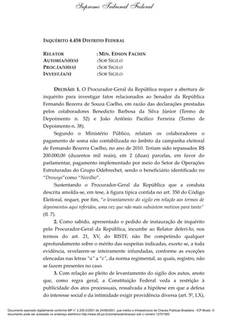 INQUÉRITO 4.458 DISTRITO FEDERAL
RELATOR : MIN. EDSON FACHIN
AUTOR(A/S)(ES) :SOB SIGILO
PROC.(A/S)(ES) :SOB SIGILO
INVEST.(A/S) :SOB SIGILO
DECISÃO: 1. O Procurador-Geral da República requer a abertura de
inquérito para investigar fatos relacionados ao Senador da República
Fernando Bezerra de Souza Coelho, em razão das declarações prestadas
pelos colaboradores Benedicto Barbosa da Silva Júnior (Termo de
Depoimento n. 52) e João Antônio Pacífico Ferreira (Termo de
Depoimento n. 38).
Segundo o Ministério Público, relatam os colaboradores o
pagamento de soma não contabilizada no âmbito da campanha eleitoral
de Fernando Bezerra Coelho, no ano de 2010. Teriam sido repassados R$
200.000,00 (duzentos mil reais), em 2 (duas) parcelas, em favor do
parlamentar, pagamento implementado por meio do Setor de Operações
Estruturadas do Grupo Odebrechet, sendo o beneficiário identificado no
“Drousys”como “Novilho”.
Sustentando o Procurador-Geral da República que a conduta
descrita amolda-se, em tese, à figura típica contida no art. 350 do Código
Eleitoral, requer, por fim, “o levantamento do sigilo em relação aos termos de
depoimentos aqui referidos, uma vez que não mais subsistem motivos para tanto”
(fl. 7).
2. Como sabido, apresentado o pedido de instauração de inquérito
pelo Procurador-Geral da República, incumbe ao Relator deferi-lo, nos
termos do art. 21, XV, do RISTF, não lhe competindo qualquer
aprofundamento sobre o mérito das suspeitas indicadas, exceto se, a toda
evidência, revelarem-se inteiramente infundadas, conforme as exceções
elencadas nas letras “a” a “e”, da norma regimental, as quais, registro, não
se fazem presentes no caso.
3. Com relação ao pleito de levantamento do sigilo dos autos, anoto
que, como regra geral, a Constituição Federal veda a restrição à
publicidade dos atos processuais, ressalvada a hipótese em que a defesa
do interesse social e da intimidade exigir providência diversa (art. 5º, LX),
Supremo Tribunal Federal
Documento assinado digitalmente conforme MP n° 2.200-2/2001 de 24/08/2001, que institui a Infraestrutura de Chaves Públicas Brasileira - ICP-Brasil. O
documento pode ser acessado no endereço eletrônico http://www.stf.jus.br/portal/autenticacao/ sob o número 12701583.
 