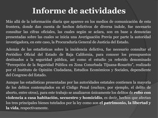 Informe de actividades
Más allá de la información diaria que aparece en los medios de comunicación de esta
frontera, donde dan cuenta de hechos delictivos de diversa índole, fue necesario
consultar las cifras oficiales, las cuales según se aclara, son en base a denuncias
presentadas sobre las cuales se inicia una Averiguación Previa por parte la autoridad
investigadora, en este caso, la Procuraduría General de Justicia del Estado.
Además de las estadísticas sobre la incidencia delictiva, fue necesario consultar el
Periódico Oficial del Estado de Baja California, para conocer los presupuestos
destinados a la seguridad pública, así como el estudio ya referido denominado
“Percepción de la Seguridad Pública en Zona Conurbada Tijuana-Rosarito”, realizado
por el Instituto de Opinión Ciudadana, Estudios Económicos y Sociales, dependiente
del Congreso del Estado.
Aunque las estadísticas presentadas por las autoridades estatales contienen la mayoría
de los delitos contemplados en el Código Penal (excluye, por ejemplo, el delito de
aborto, entre otros), para este trabajo se analizaron únicamente los delitos de robo con
violencia a casa habitación, secuestro y homicidio, es decir, hechos que afectan
los tres principales bienes tutelados por la ley como son el patrimonio, la libertad y
la vida, respectivamente.
 