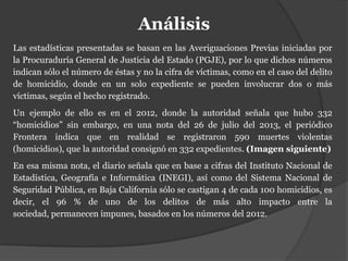 Análisis
Las estadísticas presentadas se basan en las Averiguaciones Previas iniciadas por
la Procuraduría General de Justicia del Estado (PGJE), por lo que dichos números
indican sólo el número de éstas y no la cifra de víctimas, como en el caso del delito
de homicidio, donde en un solo expediente se pueden involucrar dos o más
víctimas, según el hecho registrado.
Un ejemplo de ello es en el 2012, donde la autoridad señala que hubo 332
“homicidios” sin embargo, en una nota del 26 de julio del 2013, el periódico
Frontera indica que en realidad se registraron 590 muertes violentas
(homicidios), que la autoridad consignó en 332 expedientes. (Imagen siguiente)
En esa misma nota, el diario señala que en base a cifras del Instituto Nacional de
Estadística, Geografía e Informática (INEGI), así como del Sistema Nacional de
Seguridad Pública, en Baja California sólo se castigan 4 de cada 100 homicidios, es
decir, el 96 % de uno de los delitos de más alto impacto entre la
sociedad, permanecen impunes, basados en los números del 2012.
 
