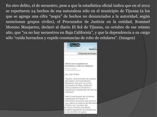 En otro delito, el de secuestro, pese a que la estadística oficial indica que en el 2012
se reportaron 24 hechos de esa naturaleza sólo en el municipio de Tijuana (a los
que se agrega una cifra “negra” de hechos no denunciados a la autoridad, según
mencionan grupos civiles), el Procurador de Justicia en la entidad, Rommel
Moreno Manjarrez, declaró al diario El Sol de Tijuana, en octubre de ese mismo
año, que “ya no hay secuestros en Baja California”, y que la dependencia a su cargo
sólo “cuida borrachos y expide constancias de robo de celulares”. (Imagen)
 