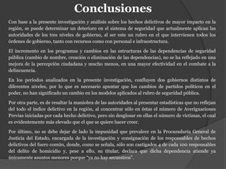 Conclusiones
Con base a la presente investigación y análisis sobre los hechos delictivos de mayor impacto en la
región, se puede determinar un deterioro en el sistema de seguridad que actualmente aplican las
autoridades de los tres niveles de gobierno, al ser este un rubro en el que intervienen todos los
órdenes de gobierno, tanto con recursos como con personal e infraestructura.
El incremento en los programas y cambios en las estructuras de las dependencias de seguridad
pública (cambio de nombre, creación o eliminación de las dependencias), no se ha reflejado en una
mejora de la percepción ciudadana y mucho menos, en una mayor efectividad en el combate a la
delincuencia.
En los períodos analizados en la presente investigación, confluyen dos gobiernos distintos de
diferentes niveles, por lo que es necesario apuntar que los cambios de partidos políticos en el
poder, no han significado un cambio en los modelos aplicados al rubro de seguridad pública.
Por otra parte, es de resaltar la maniobra de las autoridades al presentar estadísticas que no reflejan
del todo el índice delictivo en la región, al concentrar sólo en éstas el número de Averiguaciones
Previas iniciadas por cada hecho delictivo, pero sin desglosar en ellas el número de víctimas, el cual
es evidentemente más elevado que el que se quiere hacer creer.
Por último, no se debe dejar de lado la impunidad que prevalece en la Procuraduría General de
Justicia del Estado, encargada de la investigación y consignación de los responsables de hechos
delictivos del fuero común, donde, como se señala, sólo son castigados 4 de cada 100 responsables
del delito de homicidio y, pese a ello, su titular, declara que dicha dependencia atiende ya
únicamente asuntos menores porque “ya no hay secuestros”.
 