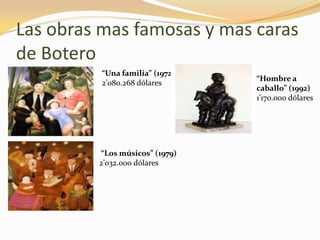 Las obras mas famosas y mas caras
de Botero
“Una familia” (1972)
2’080.268 dólares
“Los músicos” (1979)
2’032.000 dólares
“Hombre a
caballo” (1992)
1’170.000 dólares
 