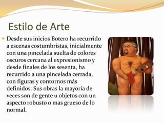 Estilo de Arte
 Desde sus inicios Botero ha recurrido
a escenas costumbristas, inicialmente
con una pincelada suelta de colores
oscuros cercana al expresionismo y
desde finales de los sesenta, ha
recurrido a una pincelada cerrada,
con figuras y contornos más
definidos. Sus obras la mayoría de
veces son de gente u objetos con un
aspecto robusto o mas grueso de lo
normal.
 