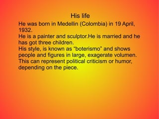 His life
He was born in Medellin (Colombia) in 19 April,
1932.
He is a painter and sculptor.He is married and he
has got three children.
His style, is known as “boterismo” and shows
people and figures in large, exagerate volumen.
This can represent political criticism or humor,
depending on the piece.
 