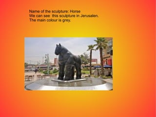 Name of the sculpture: Horse
We can see this sculpture in Jerusalen.
The main colour is grey.
 